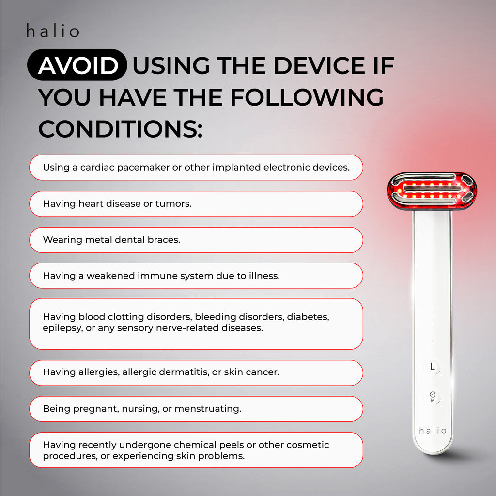 Halio Red Light Therapy Device - AVOID Using The Device If You Have The Following Conditions: Using a cardiac pacemaker or other implanted electronic devices. Having heart disease or tumors. Wearing metal dental braces. Having a weakened immune system due to illness. Having blood clotting disorders, bleeding disorders, diabetes, epilepsy, or any sensory nerve-related diseases. Having allergies, allergic dermatitis, or skin cancer. Being pregnant, nursing, or menstruating. Having recently undergone chemical 