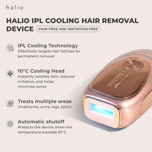 HALIO IPL COOLING HAIR REMOVAL DEVICE - PAIN-FREE AND IRRITATION-FREE - IPL Cooling Technology - Effectively targets hair follicles for permanent removal - 10°C Cooling Head I- nstantly soothes skin, reduces irritation, and helps minimize pores - Treats multiple areas - Underarms, arms, legs, bikini - Automatic shutoff - Protects the device when the temperature exceeds 67°C