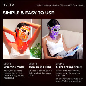 Halio PureGlow Ultralite Silicone LED Face Mask - Simple & Easy to use - Step 1 - Wear the mask - After your skincare routine, put on the mask and adjust the headband - Step 2 - Turn on the light - Choose red/yellow/blue light and set the usage time - Step 3 - Move around freely - You can do housework, read, etc., while wearing the mask - The light will automatically turn off after the set time